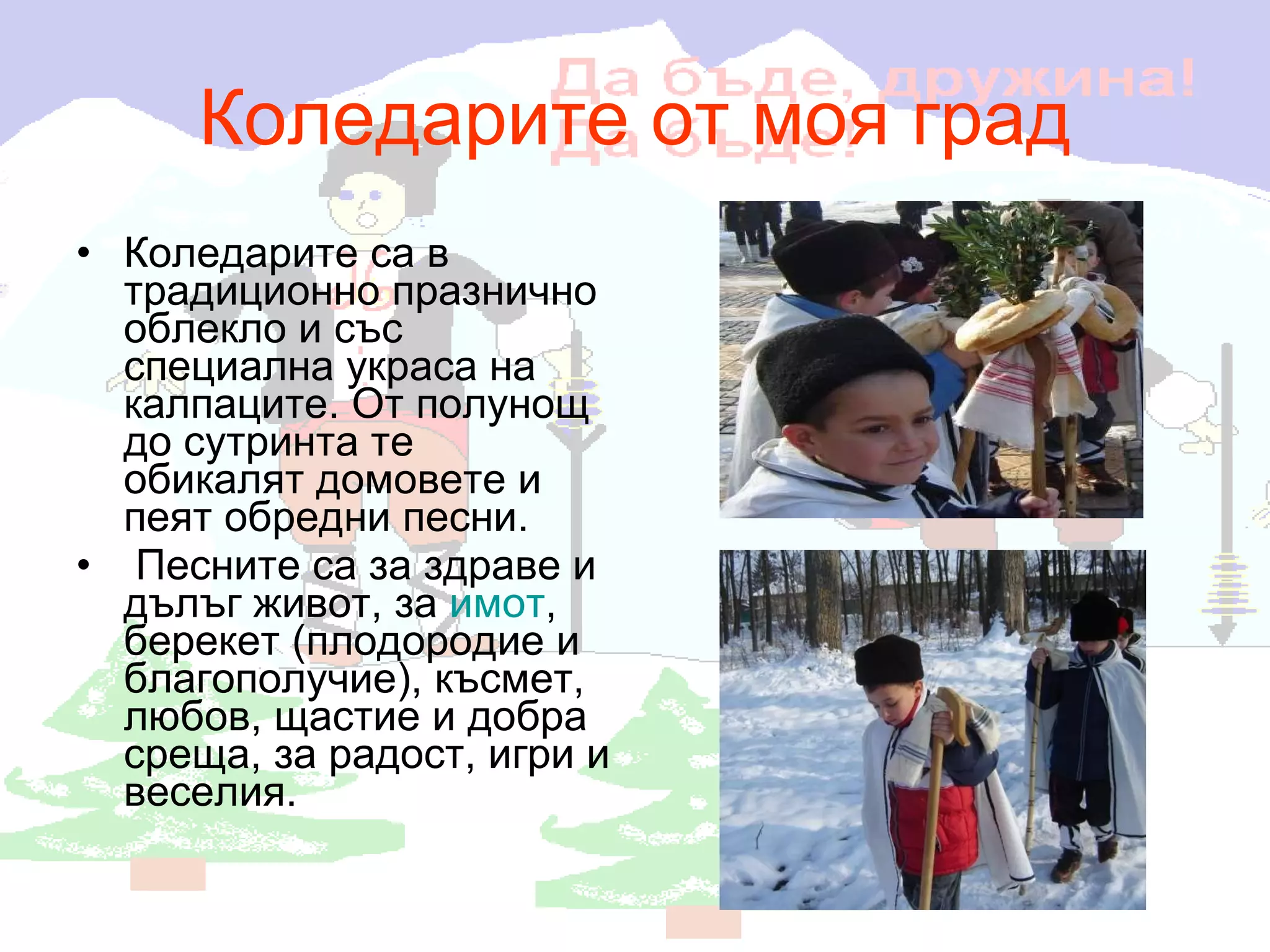 Коледарите от моя град Коледарите са в традиционно празнично облекло и със специална украса на калпаците. От полунощ до сутринта те  обикалят домовете и пеят обредни песни. Песните са за здраве и дълъг живот, за  имот , берекет (плодородие и благополучие), късмет, любов, щастие и добра среща, за радост, игри и веселия. 