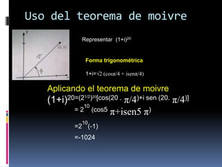 Uso del teorema de moivre
Representar (1+i)20
Forma trigonométrica
1+i=√2 (cosπ/4 + isenπ/4)
Aplicando el teorema de moivre
(1+i)20=(21/2)20[cos(20 . π/4)+i sen (20. π/4)]
= 2
10
(cos5 π+isen5 π)
=2
10
(-1)
=-1024
 