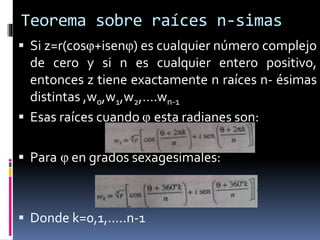 Teorema sobre raíces n-simas
 Si z=r(cosφ+isenφ) es cualquier número complejo
de cero y si n es cualquier entero positivo,
entonces z tiene exactamente n raíces n- ésimas
distintas ,w0,w1,w2,….wn-1
 Esas raíces cuando φ esta radianes son:
 Para φ en grados sexagesimales:
 Donde k=0,1,…..n-1
 