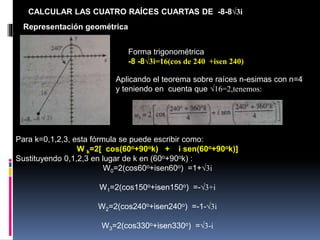CALCULAR LAS CUATRO RAÍCES CUARTAS DE -8-8√3i
Representación geométrica
Forma trigonométrica
-8 -8√3i=16(cos de 240 +isen 240)
Aplicando el teorema sobre raíces n-esimas con n=4
y teniendo en cuenta que √16=2,tenemos:
Para k=0,1,2,3, esta fórmula se puede escribir como:
W k=2[ cos(60o+90ok) + i sen(60o+90ok)]
Sustituyendo 0,1,2,3 en lugar de k en (60o+90ok) :
W0=2(cos60o+isen60o) =1+√3i
W1=2(cos150o+isen150o) =-√3+i
W2=2(cos240o+isen240o) =-1-√3i
W3=2(cos330o+isen330o) =√3-i
 