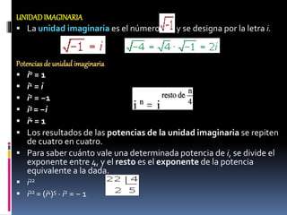 UNIDADIMAGINARIA
 La unidad imaginaria es el número y se designa por la letra i.
Potenciasde unidadimaginaria
 i0 = 1
 i1 = i
 i2 = −1
 i3 = −i
 i4 = 1
 Los resultados de las potencias de la unidad imaginaria se repiten
de cuatro en cuatro.
 Para saber cuánto vale una determinada potencia de i, se divide el
exponente entre 4, y el resto es el exponente de la potencia
equivalente a la dada.
 i22
 i22 = (i4)5 · i2 = − 1
 