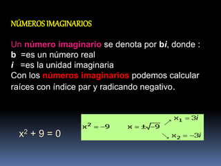 NÚMEROS IMAGINARIOS
Un número imaginario se denota por bi, donde :
b =es un número real
i =es la unidad imaginaria
Con los números imaginarios podemos calcular
raíces con índice par y radicando negativo.
x2 + 9 = 0
 