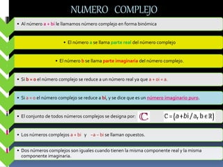 NUMERO COMPLEJO
• Al número a + bi le llamamos número complejo en forma binómica
.
• El número a se llama parte real del número complejo
.
• El número b se llama parte imaginaria del número complejo.
• Si b = 0 el número complejo se reduce a un número real ya que a + 0i = a.
• Si a = 0 el número complejo se reduce a bi, y se dice que es un número imaginario puro.
• El conjunto de todos números complejos se designa por:
• Los números complejos a + bi y −a − bi se llaman opuestos.
• Dos números complejos son iguales cuando tienen la misma componente real y la misma
componente imaginaria.
 