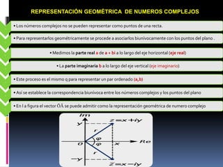 REPRESENTACIÓN GEOMÉTRICA DE NUMEROS COMPLEJOS
-
• Los números complejos no se pueden representar como puntos de una recta.
-
• Para representarlos geométricamente se procede a asociarlos biunívocamente con los puntos del plano .
-
• Medimos la parte real a de a + bi a lo largo del eje horizontal (eje real)
-
• La parte imaginaria b a lo largo del eje vertical (eje imaginario)
-
• Este proceso es el mismo q para representar un par ordenado (a,b)
-
• Así se establece la correspondencia biunívoca entre los números complejos y los puntos del plano
-
• En l a figura el vector ŌĀ se puede admitir como la representación geométrica de numero complejo
 