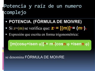 Potencia y raíz de un numero
complejo
 POTENCIA. (FÓRMULA DE MOIVRE)
 Si z=(m)se verifica que: zⁿ = [(m)]ⁿ= (mⁿ)n
 Expresión que escrita en forma trigonométrica:
se denomina FÓRMULA DE MOIVRE
[m(cosφ+isen φ)]ⁿ= mⁿ(cosn φ +isenn φ)
 