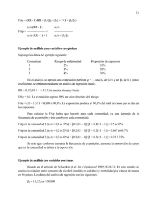 73
FAe = (RR - 1)/RR = β1/(β0 + β1) = 1/(1 + β0/β1)
n1/n⋅(RR - 1) n1/n
FAp =  = 
n1/n⋅(RR - 1) + 1 n1/n + β0/β1
Ejemplo de análisis para variables categóricas
Suponga los datos del ejemplo siguiente:
Comunidad Riesgo de enfermedad Proporción de expuestos
1 2% 10%
2 3% 20%
3 4% 30%
En el análisis se aprecia una correlación perfecta ρ = 1, una β0 de 0,01 y un β1 de 0,1 (estos
coeficientes se obtienen mediante un análisis de regresión lineal).
RR = 0,1/0,01 + 1 = 11. Una asociación muy fuerte
DRe = 0,1. La exposición supone 10% en valor absoluto del riesgo.
FAe = (11 - 1 )/11 = 0,909 ó 90,9%. La exposición produce el 90,9% del total de casos que se dan en
los expuestos.
Para calcular la FAp habrá que hacerlo para cada comunidad, ya que depende de la
frecuencia de exposición y ésta cambia en cada comunidad:
FAp en la comunidad 1 (n1/n = 0,1 ó 10%) = [0.1(11 – 1)]/[1 + 0.1(11 – 1)] = 0.5 ó 50%
FAp en la comunidad 2 (n1/n = 0,2 ó 20%) = [0.2(11 – 1)]/[1 + 0.2(11 – 1)] = 0.667 ó 66.7%
FAp en la comunidad 3 (n1/n = 0,3 ó 30%) = [0.3(11 – 1)]/[1 + 0.3(11 – 1)] = 0.75 ó 75%
Se nota que conforme aumenta la frecuencia de exposición, aumenta la proporción de casos
que en la comunidad se deben a la exposición.
Ejemplo de análisis con variables continuas
Basado en el artículo de Schatzkin et al. Int J Epidemiol 1989;18:28-31. En este estudio se
analiza la relación entre consumo de alcohol (medido en calorías) y mortalidad por cáncer de mama
en 46 países. Los datos del análisis de regresión son los siguientes:
β0 = 11,02 por 100.000
 