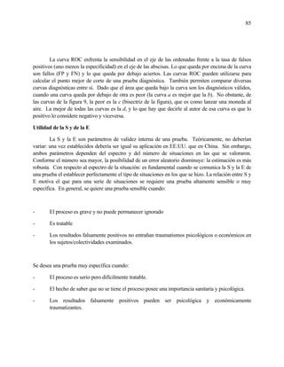 85
La curva ROC enfrenta la sensibilidad en el eje de las ordenadas frente a la tasa de falsos
positivos (uno menos la especificidad) en el eje de las abscisas. Lo que queda por encima de la curva
son fallos (FP y FN) y lo que queda por debajo aciertos. Las curvas ROC pueden utilizarse para
calcular el punto mejor de corte de una prueba diagnóstica. También permiten comparar diversas
curvas diagnósticas entre sí. Dado que el área que queda bajo la curva son los diagnósticos válidos,
cuando una curva queda por debajo de otra es peor (la curva a es mejor que la b). No obstante, de
las curvas de la figura 9, la peor es la c (bisectriz de la figura), que es como lanzar una moneda al
aire. La mejor de todas las curvas es la d, y lo que hay que decirle al autor de esa curva es que lo
positivo lo considere negativo y viceversa.
Utilidad de la S y de la E
La S y la E son parámetros de validez interna de una prueba. Teóricamente, no deberían
variar: una vez establecidos debería ser igual su aplicación en EE.UU. que en China. Sin embargo,
ambos parámetros dependen del espectro y del número de situaciones en las que se valoraron.
Conforme el número sea mayor, la posibilidad de un error aleatorio disminuye: la estimación es más
robusta. Con respecto al espectro de la situación: es fundamental cuando se comunica la S y la E de
una prueba el establecer perfectamente el tipo de situaciones en los que se hizo. La relación entre S y
E motiva el que para una serie de situaciones se requiere una prueba altamente sensible o muy
específica. En general, se quiere una prueba sensible cuando:
- El proceso es grave y no puede permanecer ignorado
- Es tratable
- Los resultados falsamente positivos no entrañan traumatismos psicológicos o económicos en
los sujetos/colectividades examinados.
Se desea una prueba muy específica cuando:
- El proceso es serio pero difícilmente tratable.
- El hecho de saber que no se tiene el proceso posee una importancia sanitaria y psicológica.
- Los resultados falsamente positivos pueden ser psicológica y económicamente
traumatizantes.
 