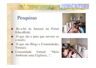 Pesquisas

 Be-a-bá da Internet no Portal
EducaRede;
 O que são e para que servem os
e-mails;
 O que são Blogs e Comunidades
Virtuais;
Comunidade Virtual: “Meio
Ambiente uma Urgência...”.
 