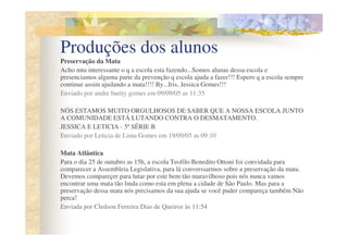 Produções dos alunos
Preservação da Mata
Acho mtu interessante o q a escola esta fazendo...Somos alunas dessa escola e
presenciamos alguma parte da prevenção q escola ajuda a fazer!!! Espero q a escola sempre
continue assim ajudando a mata!!!! By...Iris, Jessica Gomes!!!
Enviado por andre burity gomes em 09/09/05 as 11:35

NÓS ESTAMOS MUITO ORGULHOSOS DE SABER QUE A NOSSA ESCOLA JUNTO
A COMUNIDADE ESTÁ LUTANDO CONTRA O DESMATAMENTO.
JESSICA E LETICIA - 5ª SÉRIE B
Enviado por Leticia de Lima Gomes em 19/09/05 as 09:10

Mata Atlântica
Para o dia 25 de outubro as 15h, a escola Teofilo Benedito Ottoni foi convidada para
comparecer a Assembleia Legislativa, para lá converssarmos sobre a preservação da mata.
Devemos compareçer para lutar por este bem tão maravilhoso pois nós nunca vamos
encontrar uma mata tão linda como esta em plena a cidade de São Paulo. Mas para a
preservação dessa mata nós precisamos da sua ajuda se você puder compareça também Não
perca!
Enviada por Cledson Ferreira Dias de Queiroz às 11:54
 