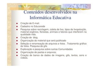Conteúdos desenvolvidos na
     Informática Educativa
Criação de E-mail.
Cadastro no Educarede
Pesquisa sobre reciclagem, coleta de lixo, tipos de lixopoluição,
material orgânico, florestas, animais e fatores que interferem na
qualidade vida.
Criação de blog.
Organização do material que será publicado
Seleção e renomeação de arquivos e fotos . Tratamento gráfico
de fotos. Pesquisa de gifs
Exploração e pesquisa sobre outras Comunidades
Organização de pastas e arquivos;
Criação de banco de dados de imagens, gifs, textos, sons e
vídeos.
 