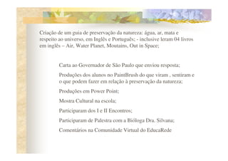 Criação de um guia de preservação da natureza: água, ar, mata e
respeito ao universo, em Inglês e Português; - inclusive leram 04 livros
em inglês – Air, Water Planet, Moutains, Out in Space;


         Carta ao Governador de São Paulo que enviou resposta;
         Produções dos alunos no PaintBrush do que viram , sentiram e
         o que podem fazer em relação à preservação da natureza;
         Produções em Power Point;
         Mostra Cultural na escola;
         Participaram dos I e II Encontros;
         Participaram de Palestra com a Bióloga Dra. Silvana;
         Comentários na Comunidade Virtual do EducaRede
 