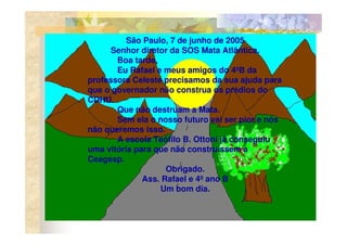 São Paulo, 7 de junho de 2005
      Senhor diretor da SOS Mata Atlântica.
       Boa tarde,
       Eu Rafael e meus amigos do 4ºB da
professora Celeste precisamos da sua ajuda para
que o governador não construa os prédios do
CDHU.
       Que não destruam a Mata.
       Sem ela o nosso futuro vai ser pior e nós
não queremos isso.
       A escola Teófilo B. Ottoni já conseguiu
uma vitória para que não construíssem a
Ceagesp.
                    Obrigado.
              Ass. Rafael e 4º ano B
                  Um bom dia.
 