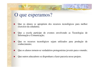 O que esperamos?
 Que os alunos se apropriem dos recursos tecnológicos para melhor
 exercício da cidadania;

 Que a escola participe de eventos envolvendo as Tecnologias de
 Informação e Comunicação;

 Que os recursos tecnológicos sejam utilizados para produção de
 conhecimento;

 Que os alunos tornem-se verdadeiros protagonistas juvenis para o mundo;

 Que outros educadores se disponham a fazer parceria nesse projeto.
 