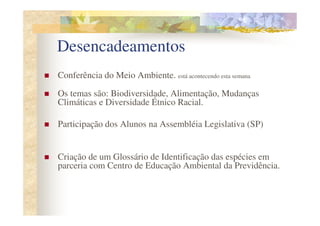 Desencadeamentos
Conferência do Meio Ambiente. está acontecendo esta semana

Os temas são: Biodiversidade, Alimentação, Mudanças
Climáticas e Diversidade Étnico Racial.

Participação dos Alunos na Assembléia Legislativa (SP)


Criação de um Glossário de Identificação das espécies em
parceria com Centro de Educação Ambiental da Previdência.
 