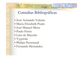 Consultas Bibliográficas
• José Armando Valente
• Maria Elizabeth Prado
• José Manuel Mora.
• Paulo Freire
• Lino de Macedo
• Vygotski
• Philipe Perrenoud
• Fernando Hernandes.
 