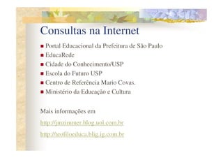 Consultas na Internet
  Portal Educacional da Prefeitura de São Paulo
  EducaRede
  Cidade do Conhecimento/USP
  Escola do Futuro USP
  Centro de Referência Mario Covas.
  Ministério da Educação e Cultura


Mais informações em
http://jmzimmer.blog.uol.com.br
http://teofiloeduca.blig.ig.com.br
 