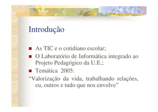 Introdução

  As TIC e o cotidiano escolar;
  O Laboratório de Informática integrado ao
  Projeto Pedagógico da U.E.;
  Temática 2005:
“Valorização da vida, trabalhando relações,
  eu, outros e tudo que nos envolve”
 