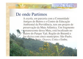 De onde Partimos
   A escola, em parceria com a Comunidade
   Amigos do Bairro e o Centro de Educação
   Ambiental da Previdência, tem um projeto de
   preservação da Mata Atlântica. Um fragmento
   remanescente dessa Mata, está localizado no
   Bairro do Parque Ypê, Região do Butantã e
   faz divisa com cinco municípios: São Paulo,
   Taboão da Serra, Osasco, Cotia e Embu.
 