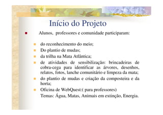 Início do Projeto
Alunos, professores e comunidade participaram:

do reconhecimento do meio;
Do plantio de mudas;
da trilha na Mata Atlântica;
de atividades de sensibilização: brincadeiras de
cobra-cega para identificar as árvores, desenhos,
relatos, fotos, lanche comunitário e limpeza da mata;
do plantio de mudas e criação da composteira e da
horta;
Oficina de WebQuest:( para professores)
Temas: Água, Matas, Animais em extinção, Energia.
 