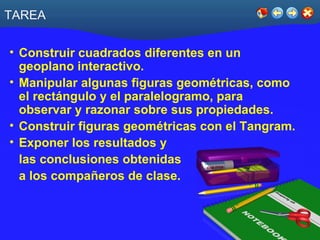 TAREA Construir cuadrados diferentes en un geoplano interactivo. Manipular algunas figuras geométricas, como el rectángulo y el paralelogramo, para observar y razonar sobre sus propiedades. Construir figuras geométricas con el Tangram. Exponer los resultados y  las conclusiones obtenidas  a los compañeros de clase. 