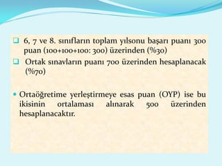  6, 7 ve 8. sınıfların toplam yılsonu başarı puanı 300
puan (100+100+100: 300) üzerinden (%30)
 Ortak sınavların puanı 700 üzerinden hesaplanacak
(%70)
 Ortaöğretime yerleştirmeye esas puan (OYP) ise bu
ikisinin ortalaması alınarak 500 üzerinden
hesaplanacaktır.
 