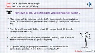 Ders: Din Kültürü ve Ahlak Bilgisi
Ünite: Kaza ve Kader (1.Ünite)
 "Biz, gökten belli bir ölçüde su indirdik de (faydalanmanız için) onu yeryüzünde
tuttuk. Bizim onu tamamen gidermeye de muhakkak gücümüz yeter." (Müminun-
18)
 "Yeri de yaydık, ona sabit dağlar yerleştirdik ve orada ölçülü (bir biçimde)
her şeyi bitirdik."(Hicr-19)
 "Yaratıp düzene koyan, takdir edip yol gösteren, (toprak) yeşil otu çıkaran...
Yüce Rabbinin adını tesbih et." (A'la:1-5.ayetler)
 "O, gökten bir ölçüye göre yağmur indirendir. Biz onunla ölü araziyi
canlandırdık. İşte siz de, böyle diriltileceksiniz." (Zuhruf-11)
Her şeyin bir ölçü ve düzene göre yaratıldığına örnek ayetler-2
9.Sayfa | Toplam 17 S
 