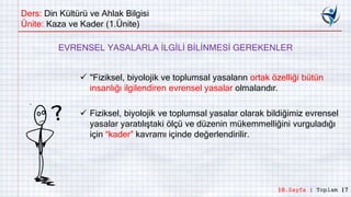 Ders: Din Kültürü ve Ahlak Bilgisi
Ünite: Kaza ve Kader (1.Ünite)
 "Fiziksel, biyolojik ve toplumsal yasaların ortak özelliği bütün
insanlığı ilgilendiren evrensel yasalar olmalarıdır.
EVRENSEL YASALARLA İLGİLİ BİLİNMESİ GEREKENLER
 Fiziksel, biyolojik ve toplumsal yasalar olarak bildiğimiz evrensel
yasalar yaratılıştaki ölçü ve düzenin mükemmelliğini vurguladığı
için “kader” kavramı içinde değerlendirilir.
10.Sayfa | Toplam 17
 