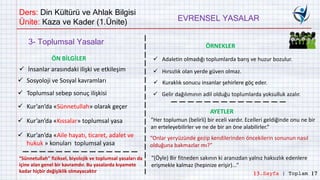 Ders: Din Kültürü ve Ahlak Bilgisi
Ünite: Kaza ve Kader (1.Ünite)
 İnsanlar arasındaki ilişki ve etkileşim
3- Toplumsal Yasalar
 Sosyoloji ve Sosyal kavramları
ÖN BİLGİLER  Adaletin olmadığı toplumlarda barış ve huzur bozulur.
 Hırsızlık olan yerde güven olmaz.
 Kuraklık sonucu insanlar şehirlere göç eder.
ÖRNEKLER
“Her toplumun (belirli) bir eceli vardır. Ecelleri geldiğinde onu ne bir
an erteleyebilirler ve ne de bir an öne alabilirler.”
AYETLER
EVRENSEL YASALAR
 Gelir dağılımının adil olduğu toplumlarda yoksulluk azalır. Toplumsal sebep sonuç ilişkisi
 Kur’an’da «Sünnetullah» olarak geçer
 Kur’an’da «Kıssalar» toplumsal yasa
 Kur’an’da «Aile hayatı, ticaret, adalet ve
hukuk » konuları toplumsal yasa
“Sünnetullah” fiziksel, biyolojik ve toplumsal yasaları da
içine alan genel bir kavramdır. Bu yasalarda kıyamete
kadar hiçbir değişiklik olmayacaktır
“Onlar yeryüzünde gezip kendilerinden öncekilerin sonunun nasıl
olduğuna bakmazlar mı?”
“(Öyle) Bir fitneden sakının ki aranızdan yalnız haksızlık edenlere
erişmekle kalmaz (hepinize erişir)...”
13.Sayfa | Toplam 17
 