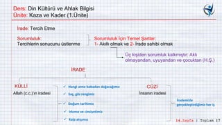 Ders: Din Kültürü ve Ahlak Bilgisi
Ünite: Kaza ve Kader (1.Ünite)
İrade: Tercih Etme
Sorumluluk:
Tercihlerin sonucunu üstlenme
Sorumluluk İçin Temel Şartlar:
1- Akıllı olmak ve 2- İrade sahibi olmak
Üç kişiden sorumluk kalkmıştır: Aklı
olmayandan, uyuyandan ve çocuktan (H.Ş.)
İRADE
KÜLLİ CÜZİ
Allah (c.c.)’ın iradesi İnsanın iradesi
 Hangi anne babadan doğacağımız
 Saç, göz rengimiz
 Doğum tarihimiz
 Irkımız ve cinsiyetimiz
 Kalp atışımız
İrademizle
gerçekleştirdiğimiz her iş
14.Sayfa | Toplam 17
 