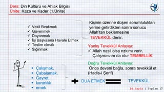 Ders: Din Kültürü ve Ahlak Bilgisi
Ünite: Kaza ve Kader (1.Ünite)
 Vekil Bırakmak
 Güvenmek
 Dayanmak
 İşi Başkasına Havale Etmek
 Teslim olmak
 Sığınmak
TEVEKKÜL denir.
Doğru Tevekkül Anlayışı:
Önce deveni bağla, sonra tevekkül et
(Hadis-i Şerif)
 Çalışmak,
 Çabalamak,
 Gayret,
 kararlılık
 emek
Yanlış Tevekkül Anlayışı:
 Allah nasıl olsa rızkımı verir.
Çalışmasam da olur TEMBELLİK
Kişinin üzerine düşen sorumlulukları
yerine getirdikten sonra sonucu
Allah’tan beklemesine
DUA ETMEK TEVEKKÜL
16.Sayfa | Toplam 17
 