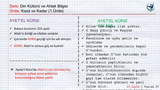 Ders: Din Kültürü ve Ahlak Bilgisi
Ünite: Kaza ve Kader (1.Ünite)
AYET’EL KÜRSİ:
 Bakara Suresinin 255.ayeti
 Allah’ın birliği ve sıfatları anlatılır.
 İçerisinde KÜRSİ geçtiği için bu adı almıştır.
 KÜRSİ: Allah’ın sonsuz güç ve kudreti
AYET’EL KÜRSİ
ANLAMI: Allah’tan başka ilah yoktur.
 O Hayy (diri) ve Kayyum
(gözeten)dur.
 Kendisine ne uyku gelir ne
uyuklama
 Göklerde ve yerdekilerin hepsi
O’nundur.
 İzni olmadan O’nun katından kim
şefaat edebilir
 O kulların yaptıklarını ve
yapacaklarını bilir.
 O’nun bildirdiklerinin dışında
insanlar, O’nun ilminden hiçbir
şeyi tam olarak bilemezler.
 O’nun kürsüsü gökleri ve yeri
içine alır.
 Ayete’l-Kürsi’de Allah’ın izni olmadan hiç
kimsenin şefaat etme yetkisinin
bulunmadığına dikkat çekilir.
17.Sayfa | Toplam 17
 