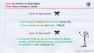 Ders: Din Kültürü ve Ahlak Bilgisi
Ünite: Kaza ve Kader (1.Ünite)
Kader İle İlgili Ayetler:
 Biz her şeyi bir ölçüye göre yarattık ( Kamer-49)
 O’nun katında her şey ölçü iledir. ( Râd-8)
Kaza İle İlgili Ayetler:
 Ey insanlar! Doğrusu biz sizi bir erkekle bir dişiden
yarattık. Ve birbirinizle tanışmanız için sizi kavimlere
ve kabilelere ayırdık ( Hucurat-13)
3.Sayfa | Toplam 17 S
 
