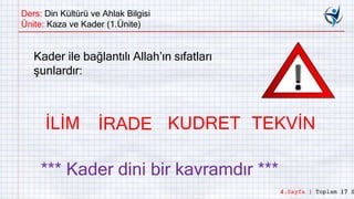 Ders: Din Kültürü ve Ahlak Bilgisi
Ünite: Kaza ve Kader (1.Ünite)
Kader ile bağlantılı Allah’ın sıfatları
şunlardır:
İLİM İRADE KUDRET TEKVİN
*** Kader dini bir kavramdır ***
4.Sayfa | Toplam 17 S
 