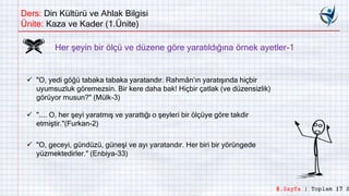 Ders: Din Kültürü ve Ahlak Bilgisi
Ünite: Kaza ve Kader (1.Ünite)
Her şeyin bir ölçü ve düzene göre yaratıldığına örnek ayetler-1
 "O, yedi göğü tabaka tabaka yaratandır. Rahmân’ın yaratışında hiçbir
uyumsuzluk göremezsin. Bir kere daha bak! Hiçbir çatlak (ve düzensizlik)
görüyor musun?" (Mülk-3)
 ".... O, her şeyi yaratmış ve yarattığı o şeyleri bir ölçüye göre takdir
etmiştir."(Furkan-2)
 "O, geceyi, gündüzü, güneşi ve ayı yaratandır. Her biri bir yörüngede
yüzmektedirler." (Enbiya-33)
8.Sayfa | Toplam 17 S
 