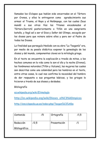 llamados los Cíclopes que habían sido encerrados en el Tártaro
por Cronos, y ellos le entregaron como

agradecimiento sus

armas: el Trueno, el Rayo y el Relámpago, con las cuales Zeus
mandó

a

sus

otros

tíos

los

Titanes

encadenados

al

Tártaro.Derrotó posteriormente a Tifón en una sangrienta
batalla, y llegó así a ser el Dios y Señor del Olimpo, escogido por
los dioses para que reinara sobre ellos y para ser el Padre de
todos los Dioses.
La finalidad que perseguía Hesíodo con su obra “La Teogonía” era,
por medio de su poesía didáctica exponer la genealogía de los
dioses y del mundo, componentes claves en la mitología griega.
En el texto se encuentra la explicación a través de mitos, a los
hechos comunes en la vida como lo son el día y la noche (Cronos),
los fenómenos naturales (Tifón y Vulcano), las mujeres las cuales
son descritas como una calamidad para los hombres en el texto,
entre otras cosas, lo cual nos confirma la necesidad del hombre
de dar respuesta a sus preguntas básicas, y los griegos lo
hicieron a través de sus dioses y deidades.
Bibliografía
es.wikipedia.org/wiki/Etimología

http://es.wikipedia.org/wiki/Dioses_ol%C3%ADmpicos
http://enciclopedia.us.es/index.php/Teogon%C3%ADa

Contenido
Redacción
Bibliográfica

/5
/2,5

Ortografía

/1,5

Presentación

/1

 