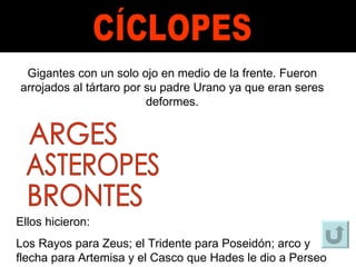 CÍCLOPES Gigantes con un solo ojo en medio de la frente. Fueron arrojados al tártaro por su padre Urano ya que eran seres deformes. ARGES ASTEROPES BRONTES Ellos hicieron: Los Rayos para Zeus; el Tridente para Poseidón; arco y flecha para Artemisa y el Casco que Hades le dio a Perseo 