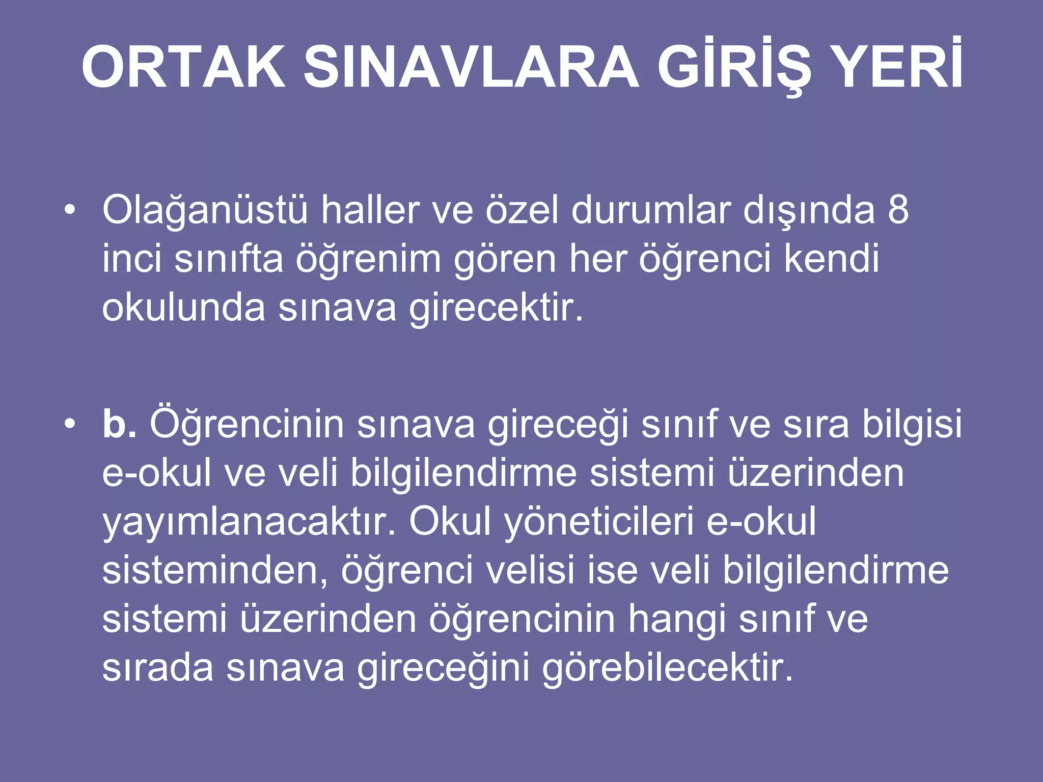 ORTAK SINAVLARA GİRİŞ YERİ 
• Olağanüstü haller ve özel durumlar dışında 8 
inci sınıfta öğrenim gören her öğrenci kendi 
okulunda sınava girecektir. 
• b. Öğrencinin sınava gireceği sınıf ve sıra bilgisi 
e-okul ve veli bilgilendirme sistemi üzerinden 
yayımlanacaktır. Okul yöneticileri e-okul 
sisteminden, öğrenci velisi ise veli bilgilendirme 
sistemi üzerinden öğrencinin hangi sınıf ve 
sırada sınava gireceğini görebilecektir. 
 