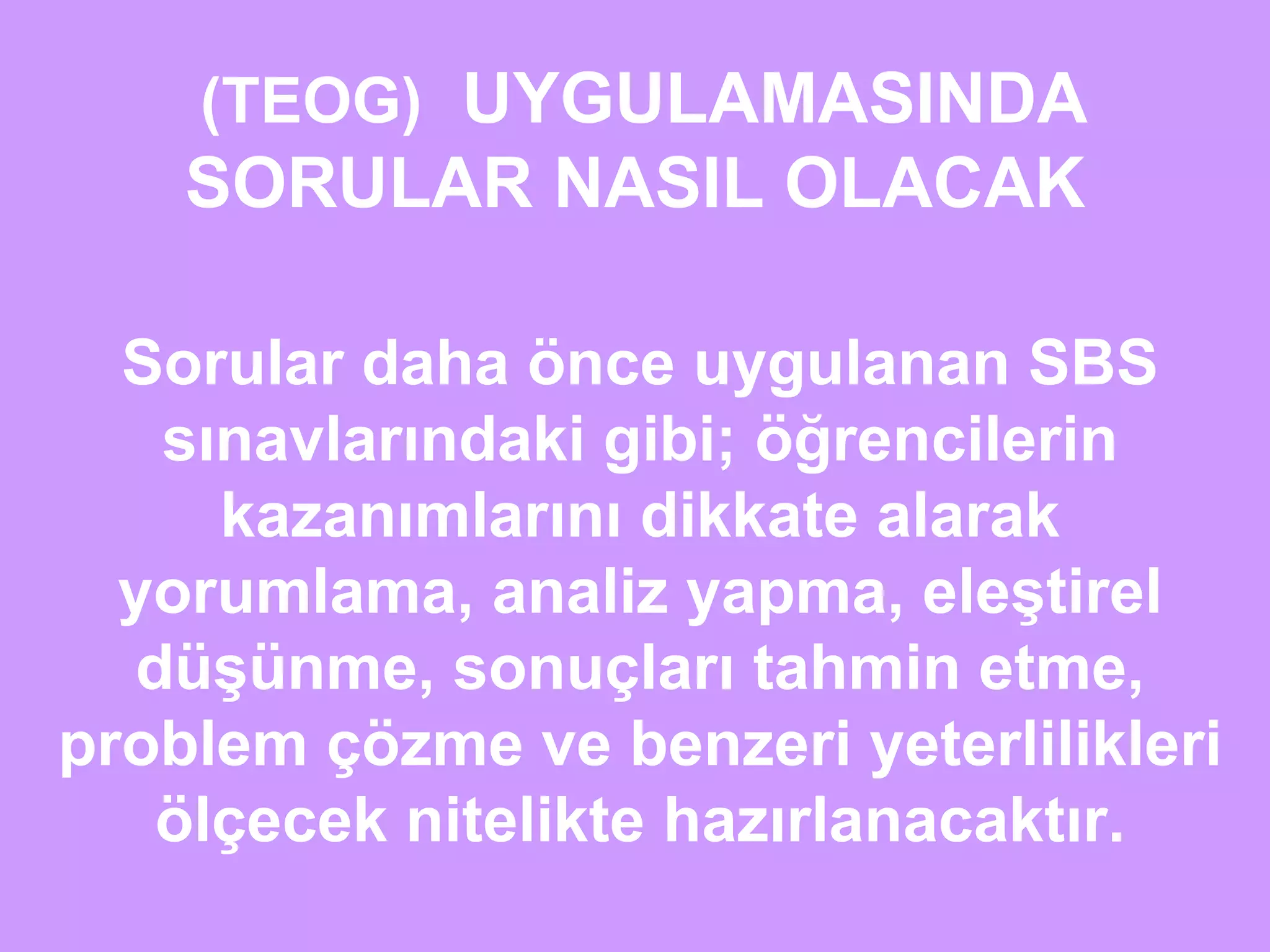 (TEOG) UYGULAMASINDA 
SORULAR NASIL OLACAK 
Sorular daha önce uygulanan SBS 
sınavlarındaki gibi; öğrencilerin 
kazanımlarını dikkate alarak 
yorumlama, analiz yapma, eleştirel 
düşünme, sonuçları tahmin etme, 
problem çözme ve benzeri yeterlilikleri 
ölçecek nitelikte hazırlanacaktır. 
 