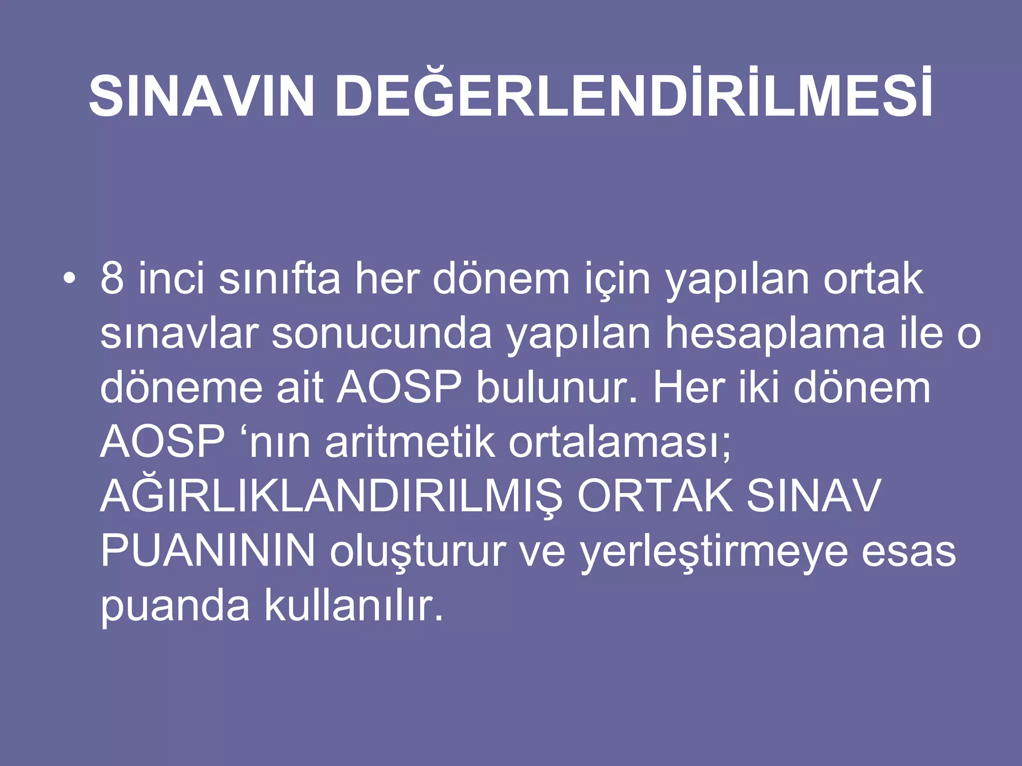 SINAVIN DEĞERLENDİRİLMESİ 
• 8 inci sınıfta her dönem için yapılan ortak 
sınavlar sonucunda yapılan hesaplama ile o 
döneme ait AOSP bulunur. Her iki dönem 
AOSP ‘nın aritmetik ortalaması; 
AĞIRLIKLANDIRILMIŞ ORTAK SINAV 
PUANININ oluşturur ve yerleştirmeye esas 
puanda kullanılır. 
 
