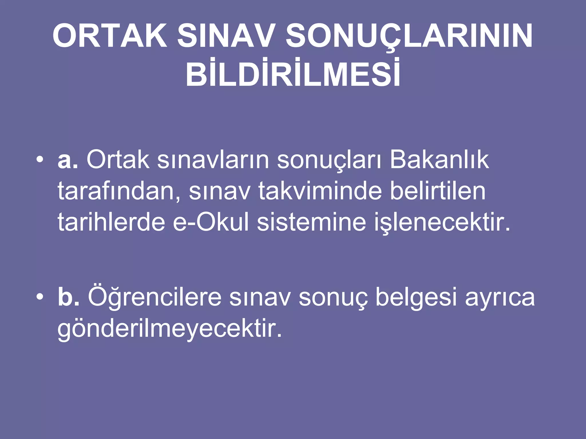 ORTAK SINAV SONUÇLARININ 
BİLDİRİLMESİ 
• a. Ortak sınavların sonuçları Bakanlık 
tarafından, sınav takviminde belirtilen 
tarihlerde e-Okul sistemine işlenecektir. 
• b. Öğrencilere sınav sonuç belgesi ayrıca 
gönderilmeyecektir. 
 