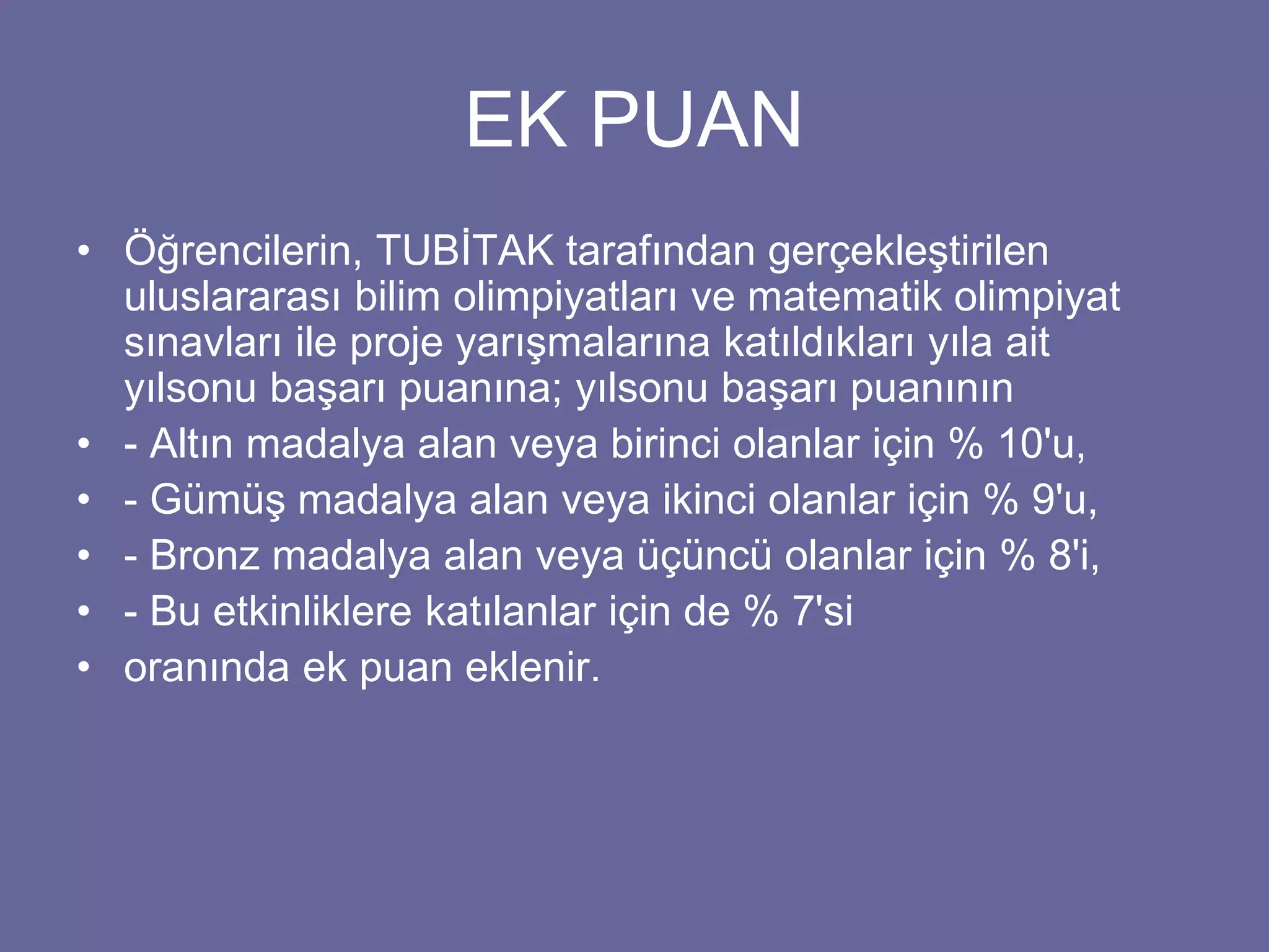 EK PUAN 
• Öğrencilerin, TUBİTAK tarafından gerçekleştirilen 
uluslararası bilim olimpiyatları ve matematik olimpiyat 
sınavları ile proje yarışmalarına katıldıkları yıla ait 
yılsonu başarı puanına; yılsonu başarı puanının 
• - Altın madalya alan veya birinci olanlar için % 10'u, 
• - Gümüş madalya alan veya ikinci olanlar için % 9'u, 
• - Bronz madalya alan veya üçüncü olanlar için % 8'i, 
• - Bu etkinliklere katılanlar için de % 7'si 
• oranında ek puan eklenir. 
 