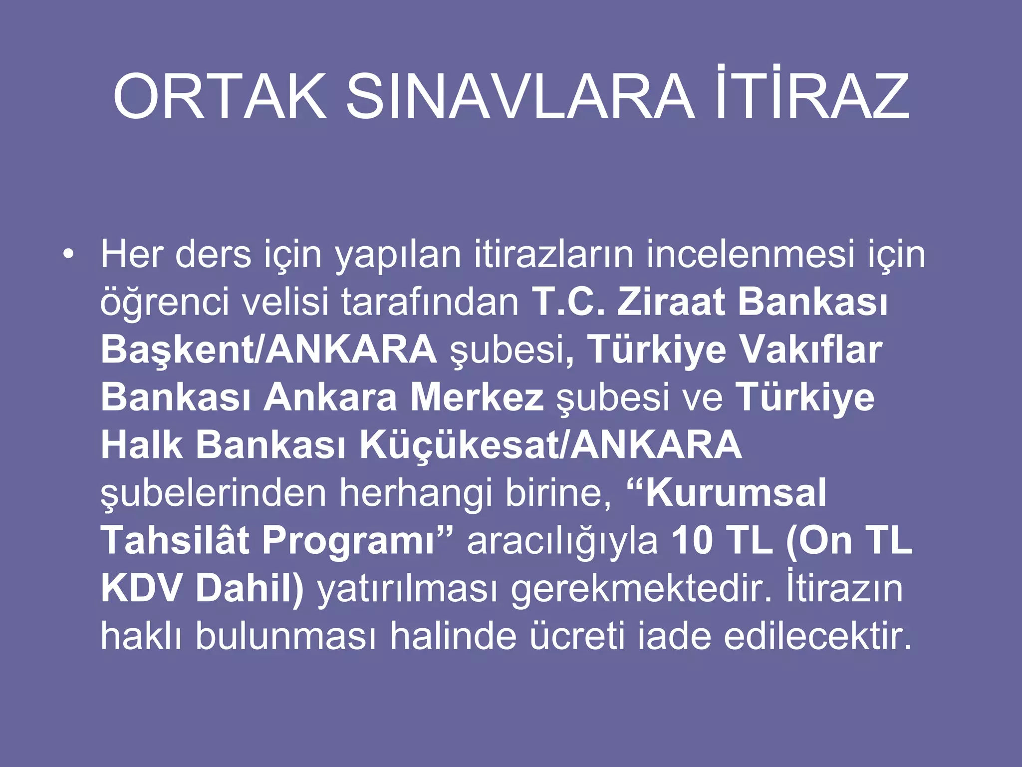 ORTAK SINAVLARA İTİRAZ 
• Her ders için yapılan itirazların incelenmesi için 
öğrenci velisi tarafından T.C. Ziraat Bankası 
Başkent/ANKARA şubesi, Türkiye Vakıflar 
Bankası Ankara Merkez şubesi ve Türkiye 
Halk Bankası Küçükesat/ANKARA 
şubelerinden herhangi birine, “Kurumsal 
Tahsilât Programı” aracılığıyla 10 TL (On TL 
KDV Dahil) yatırılması gerekmektedir. İtirazın 
haklı bulunması halinde ücreti iade edilecektir. 
 