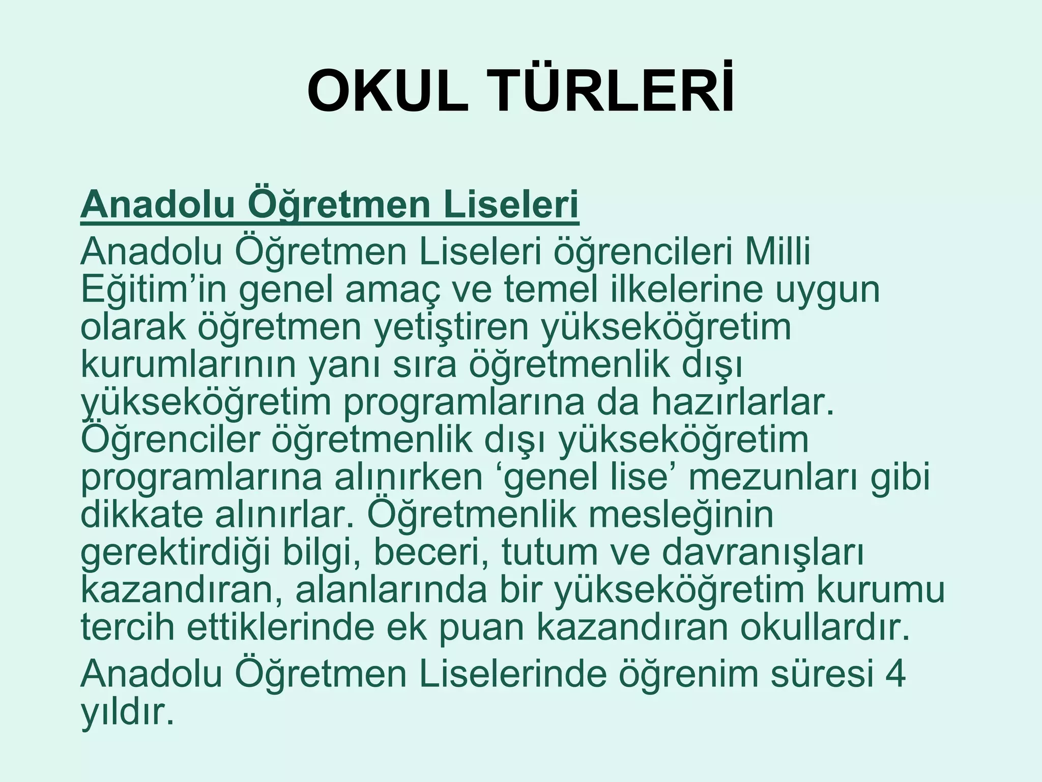 OKUL TÜRLERİ 
Anadolu Öğretmen Liseleri 
Anadolu Öğretmen Liseleri öğrencileri Milli 
Eğitim’in genel amaç ve temel ilkelerine uygun 
olarak öğretmen yetiştiren yükseköğretim 
kurumlarının yanı sıra öğretmenlik dışı 
yükseköğretim programlarına da hazırlarlar. 
Öğrenciler öğretmenlik dışı yükseköğretim 
programlarına alınırken ‘genel lise’ mezunları gibi 
dikkate alınırlar. Öğretmenlik mesleğinin 
gerektirdiği bilgi, beceri, tutum ve davranışları 
kazandıran, alanlarında bir yükseköğretim kurumu 
tercih ettiklerinde ek puan kazandıran okullardır. 
Anadolu Öğretmen Liselerinde öğrenim süresi 4 
yıldır. 
 