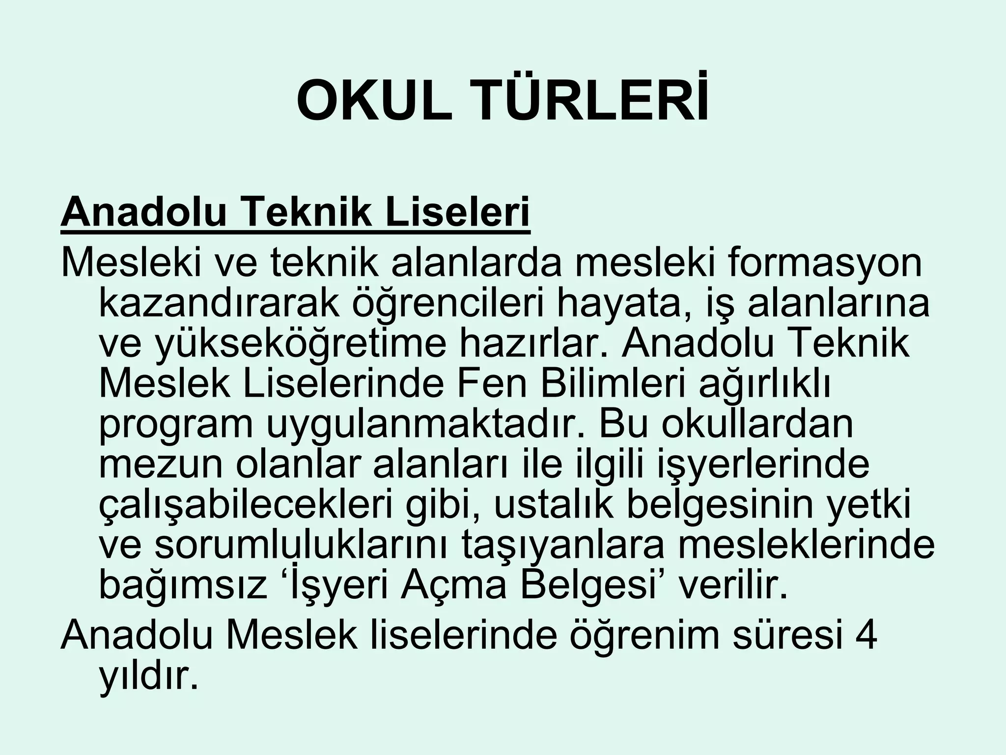 OKUL TÜRLERİ 
Anadolu Teknik Liseleri 
Mesleki ve teknik alanlarda mesleki formasyon 
kazandırarak öğrencileri hayata, iş alanlarına 
ve yükseköğretime hazırlar. Anadolu Teknik 
Meslek Liselerinde Fen Bilimleri ağırlıklı 
program uygulanmaktadır. Bu okullardan 
mezun olanlar alanları ile ilgili işyerlerinde 
çalışabilecekleri gibi, ustalık belgesinin yetki 
ve sorumluluklarını taşıyanlara mesleklerinde 
bağımsız ‘İşyeri Açma Belgesi’ verilir. 
Anadolu Meslek liselerinde öğrenim süresi 4 
yıldır. 
 