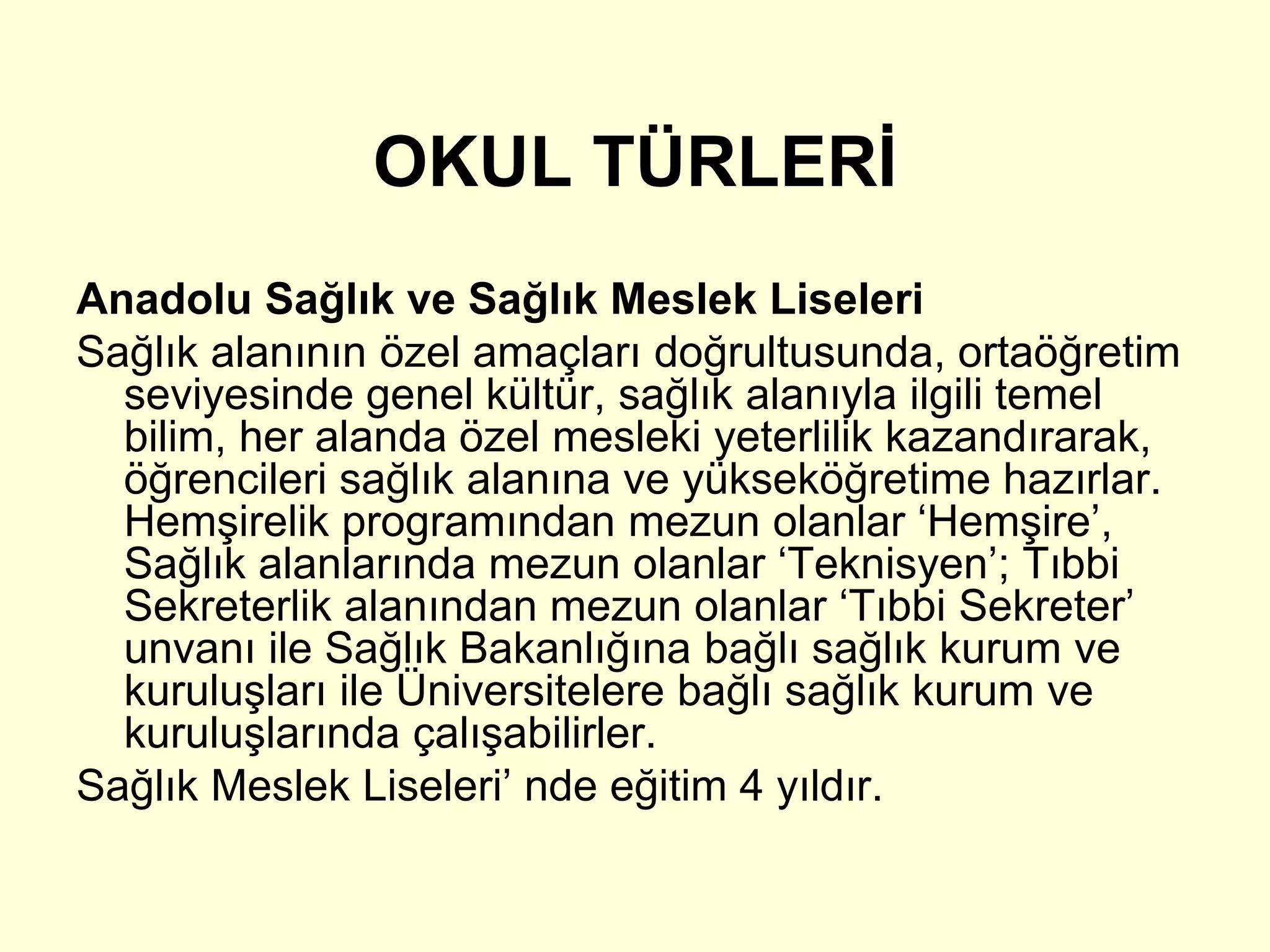 OKUL TÜRLERİ 
Anadolu Sağlık ve Sağlık Meslek Liseleri 
Sağlık alanının özel amaçları doğrultusunda, ortaöğretim 
seviyesinde genel kültür, sağlık alanıyla ilgili temel 
bilim, her alanda özel mesleki yeterlilik kazandırarak, 
öğrencileri sağlık alanına ve yükseköğretime hazırlar. 
Hemşirelik programından mezun olanlar ‘Hemşire’, 
Sağlık alanlarında mezun olanlar ‘Teknisyen’; Tıbbi 
Sekreterlik alanından mezun olanlar ‘Tıbbi Sekreter’ 
unvanı ile Sağlık Bakanlığına bağlı sağlık kurum ve 
kuruluşları ile Üniversitelere bağlı sağlık kurum ve 
kuruluşlarında çalışabilirler. 
Sağlık Meslek Liseleri’ nde eğitim 4 yıldır. 
 
