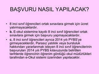 BAŞVURU NASIL YAPILACAK? 
• 8 inci sınıf öğrencileri ortak sınavlara girmek için ücret 
yatırmayacaklardır. 
• b. E-okul sistemine kayıtlı 8 inci sınıf öğrencileri ortak 
sınavlara girmek için başvuru yapmayacaklardır. 
• c. 8 inci sınıf öğrencileri ayrıca 2014 yılı PYBS’ye 
girmeyeceklerdir. Parasız yatılılık veya bursluluk 
hakkından yararlanmak isteyen 8 inci sınıf öğrencilerinin 
başvuruları 2014 yılı PYBS kılavuzunda belirtilen 
tarihlerde öğrencinin öğrenim gördüğü okul müdürlükleri 
tarafından e-Okul sistemi üzerinden yapılacaktır. 
 