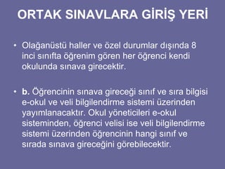 ORTAK SINAVLARA GİRİŞ YERİ 
• Olağanüstü haller ve özel durumlar dışında 8 
inci sınıfta öğrenim gören her öğrenci kendi 
okulunda sınava girecektir. 
• b. Öğrencinin sınava gireceği sınıf ve sıra bilgisi 
e-okul ve veli bilgilendirme sistemi üzerinden 
yayımlanacaktır. Okul yöneticileri e-okul 
sisteminden, öğrenci velisi ise veli bilgilendirme 
sistemi üzerinden öğrencinin hangi sınıf ve 
sırada sınava gireceğini görebilecektir. 
 