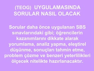(TEOG) UYGULAMASINDA 
SORULAR NASIL OLACAK 
Sorular daha önce uygulanan SBS 
sınavlarındaki gibi; öğrencilerin 
kazanımlarını dikkate alarak 
yorumlama, analiz yapma, eleştirel 
düşünme, sonuçları tahmin etme, 
problem çözme ve benzeri yeterlilikleri 
ölçecek nitelikte hazırlanacaktır. 
 
