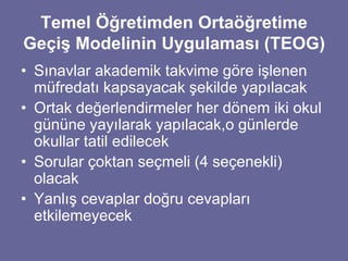 Temel Öğretimden Ortaöğretime 
Geçiş Modelinin Uygulaması (TEOG) 
• Sınavlar akademik takvime göre işlenen 
müfredatı kapsayacak şekilde yapılacak 
• Ortak değerlendirmeler her dönem iki okul 
gününe yayılarak yapılacak,o günlerde 
okullar tatil edilecek 
• Sorular çoktan seçmeli (4 seçenekli) 
olacak 
• Yanlış cevaplar doğru cevapları 
etkilemeyecek 
 