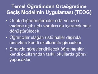 Temel Öğretimden Ortaöğretime 
Geçiş Modelinin Uygulaması (TEOG) 
• Ortak değerlendirmeler orta ve uzun 
vadede açık uçlu soruları da içerecek hale 
dönüştürülecek. 
• Öğrenciler olağan üstü haller dışında 
sınavlara kendi okullarında girecekler 
• Sınavda görevlendirilecek öğretmenler 
kendi okullarından farklı okullarda görev 
yapacaklar 
 